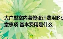 大户型室内装修设计费用多少 问问大户型装修设计有什么注意事项 基本费用是什么 