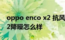 oppo enco x2 抗风噪怎么样 OPPOEncoX2降噪怎么样 