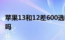 苹果13和12差600选哪款 苹果13和12差距大吗 