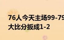 76人今天主场99-79击败热火将东部半决赛大比分扳成1-2