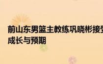 前山东男篮主教练巩晓彬接受采访时谈到了其儿子巩俊彤的成长与预期