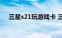 三星s21玩游戏卡 三星s22 玩游戏卡吗 