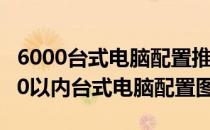 6000台式电脑配置推荐2021 2022年5月6000以内台式电脑配置图表 