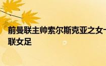 前曼联主帅索尔斯克亚之女卡娜索尔斯克亚将于今夏离开曼联女足