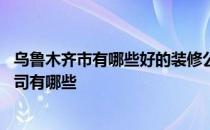 乌鲁木齐市有哪些好的装修公司 乌鲁木齐做装修比较好的公司有哪些 