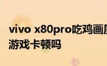 vivo x80pro吃鸡画质 vivox80pro天玑版玩游戏卡顿吗 