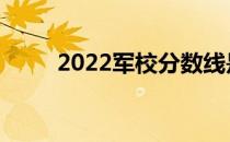 2022军校分数线是多少？高不高？