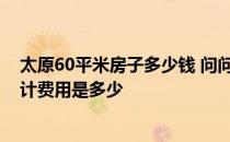 太原60平米房子多少钱 问问太原60平米一居室房子装修设计费用是多少 