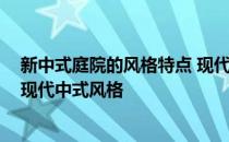 新中式庭院的风格特点 现代中式风格庭院是怎样的 什么是现代中式风格 