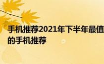 手机推荐2021年下半年最值得买 2022上半年比较值得入手的手机推荐 