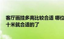 客厅画挂多高比较合适 哪位知道客厅画挂多高合适 是不是十米就合适的了 