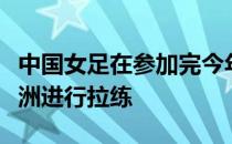 中国女足在参加完今年的东亚杯之后将前往欧洲进行拉练