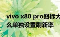 vivo x80 pro图标大小怎么设置 vivox80怎么单独设置刷新率 