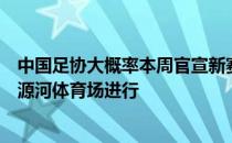 中国足协大概率本周官宣新赛季中超赛程揭幕战将在海口五源河体育场进行