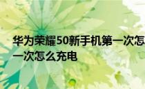 华为荣耀50新手机第一次怎么充电对电池好 荣耀60手机第一次怎么充电 