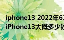 iphone13 2022年618活动 2022年618苹果iPhone13大概多少钱 