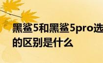 黑鲨5和黑鲨5pro选哪个 黑鲨5Pro和黑鲨5的区别是什么 