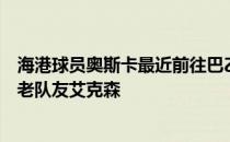 海港球员奥斯卡最近前往巴乙格雷米奥俱乐部见到了自己的老队友艾克森