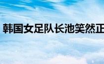 韩国女足队长池笑然正式结束8年的留洋生涯