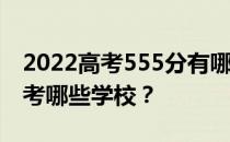 2022高考555分有哪些院校有文理科 可以报考哪些学校？