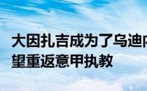 大因扎吉成为了乌迪内斯新主帅的候选之一有望重返意甲执教