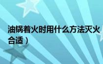 油锅着火时用什么方法灭火（油锅着火时用什么方法灭火更合适）