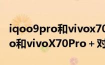 iqoo9pro和vivox70pro+怎么选 iQOO9Pro和vivoX70Pro＋对比 