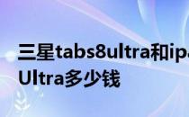 三星tabs8ultra和ipad pro评测 三星TabS8Ultra多少钱 