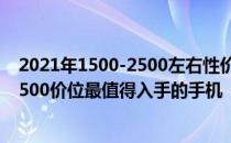 2021年1500-2500左右性价比最高的手机 2022年上半年2500价位最值得入手的手机 