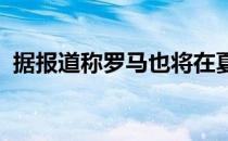 据报道称罗马也将在夏窗加入球员的争夺战