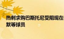 热刺求购巴斯托尼受阻现在他们转而关注保-托雷斯和布雷默等球员