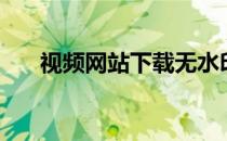 视频网站下载无水印（视频网站下载）