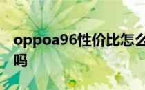 oppoa96性价比怎么样 OPPOA96性价比高吗 