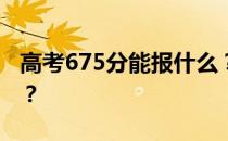 高考675分能报什么？675分可以上哪些院校？