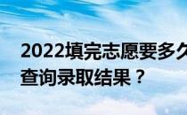 2022填完志愿要多久才能被通知？多久可以查询录取结果？