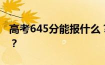 高考645分能报什么？645分可以上哪些院校？