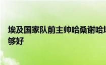 埃及国家队前主帅哈桑谢哈塔表示萨拉赫在国家队做得还不够好