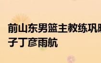 前山东男篮主教练巩晓彬开直播谈到了昔日弟子丁彦雨航