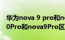 华为nova 9 pro和nova 10 pro 华为nova10Pro和nova9Pro区别大吗 