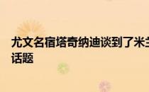 尤文名宿塔奇纳迪谈到了米兰仍未与马尔蒂尼马萨拉续约的话题