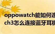 oppowatch能如何连接蓝牙耳机 OPPOWatch3怎么连接蓝牙耳机 