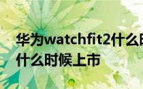 华为watchfit2什么时候出 华为WatchFIT2什么时候上市 