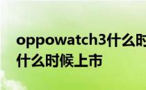 oppowatch3什么时候出来 OPPOWatch3什么时候上市 