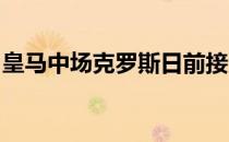 皇马中场克罗斯日前接受德国天空体育的采访