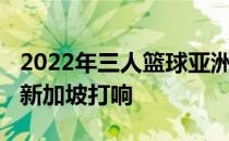 2022年三人篮球亚洲杯将于7月6日至10日在新加坡打响