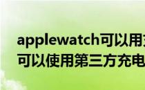 applewatch可以用充电器吗 AppleWatch可以使用第三方充电器吗 