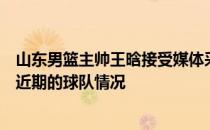 山东男篮主帅王晗接受媒体采访谈到了加盟山东的缘由以及近期的球队情况