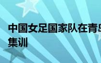 中国女足国家队在青岛进行了为期一个多月的集训