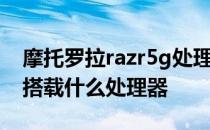 摩托罗拉razr5g处理器 摩托罗拉Razr 2022搭载什么处理器 