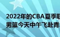 2022年的CBA夏季联赛明天在青岛打响辽宁男篮今天中午飞赴青岛